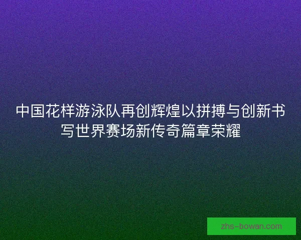 中国花样游泳队再创辉煌以拼搏与创新书写世界赛场新传奇篇章荣耀