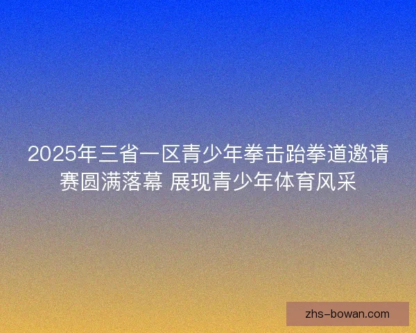 2025年三省一区青少年拳击跆拳道邀请赛圆满落幕 展现青少年体育风采